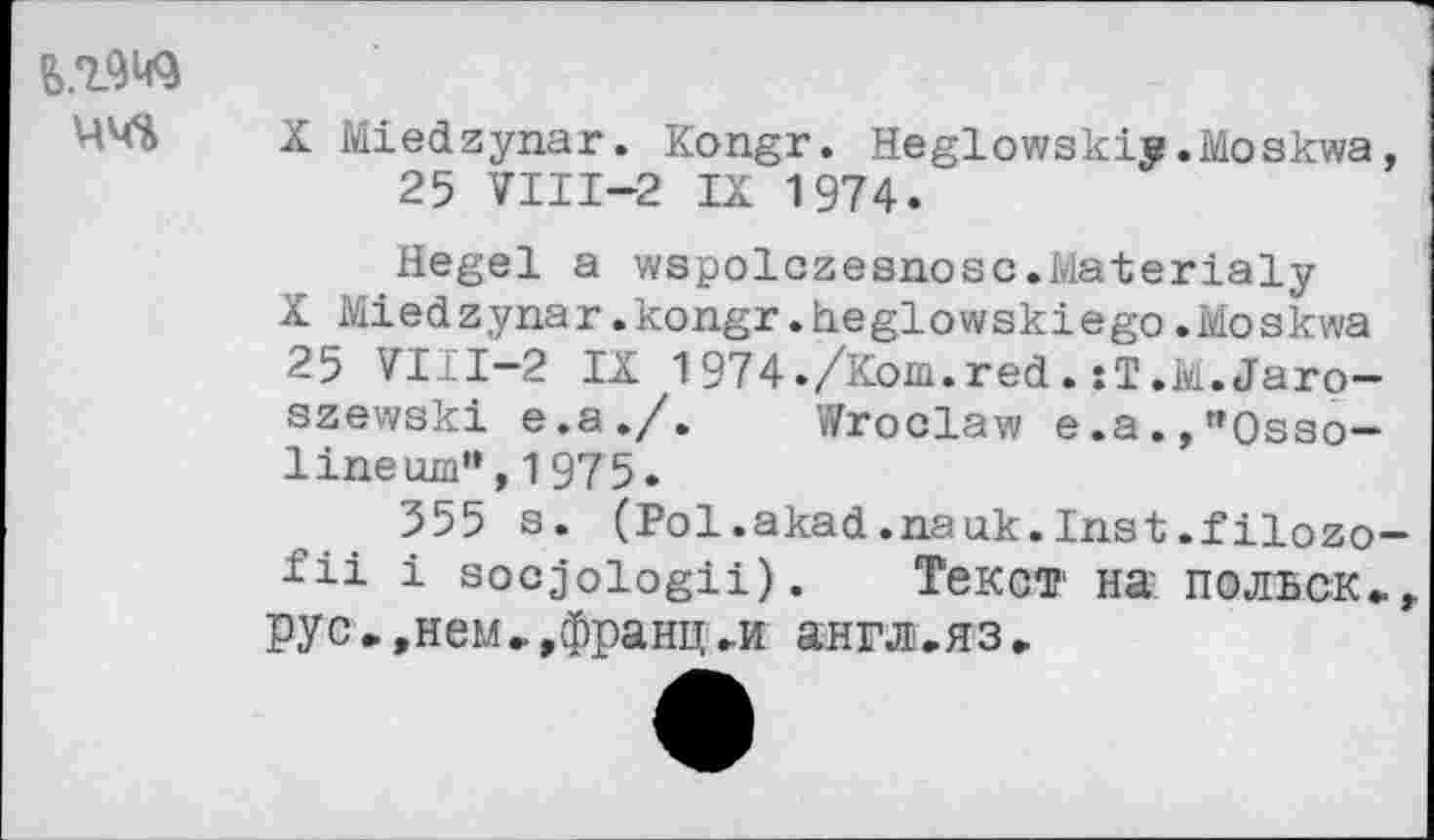 ﻿ЧЧЪ
X Miedzynar. Kongr. Heglowskiy.Moskwa, 25 VIII—2 IX 1974.
Hegel a wspolczesnosc.Materialy
X Miedzynar.kongr.heglowskiego.Moskwa 25 VIII-2 IX 1974./Kom.red.xT.M.Jaro-szewski e.a./. Wroclaw e.a.,"Osso-lineum",1975.
355 s. (Pol.akad.nauk.Inst.filozo-fii i socjologü). Текст на польск», pyс».нем»,франц►и англ.яз»